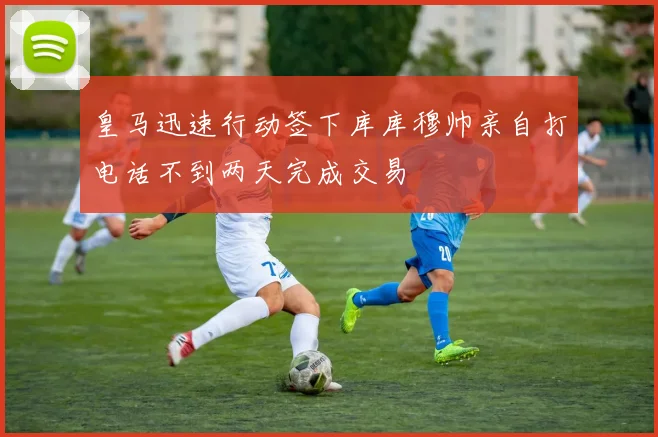 皇马迅速行动签下库库穆帅亲自打电话不到两天完成交易