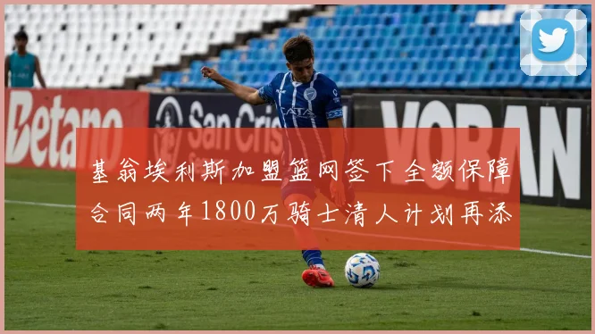 基翁埃利斯加盟篮网签下全额保障合同两年1800万骑士清人计划再添新动态