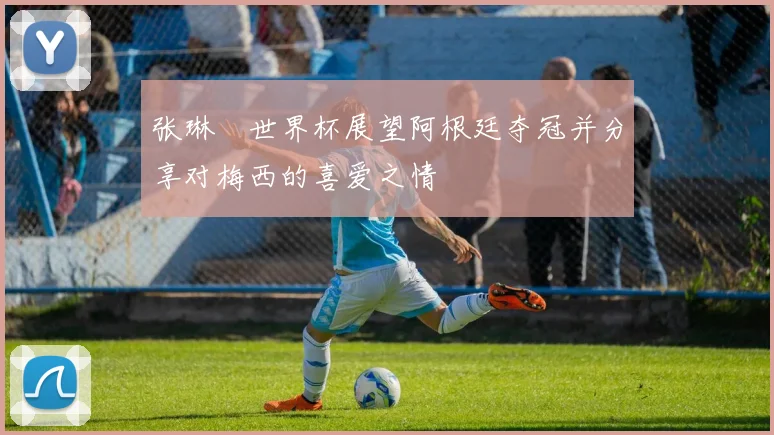 张琳芃世界杯展望阿根廷夺冠并分享对梅西的喜爱之情