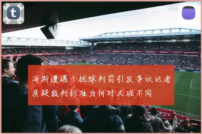 海斯遭遇干扰球判罚引发争议记者质疑裁判标准为何对文班不同
