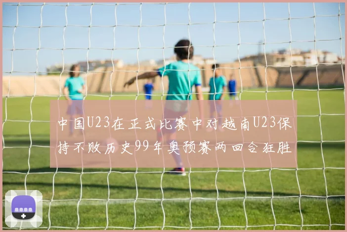 中国U23在正式比赛中对越南U23保持不败历史99年奥预赛两回合狂胜7-0