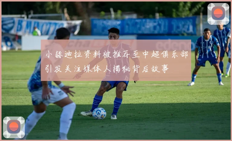 小赫迪拉资料被推荐至中超俱乐部引发关注媒体人揭秘背后故事