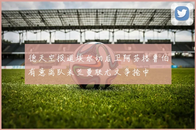 德天空报道埃尔切后卫阿芬格鲁伯有意离队米兰曼联尤文争抢中