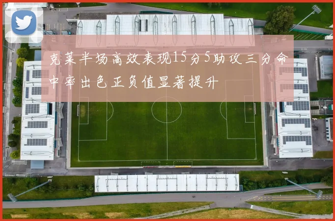 克莱半场高效表现15分5助攻三分命中率出色正负值显著提升