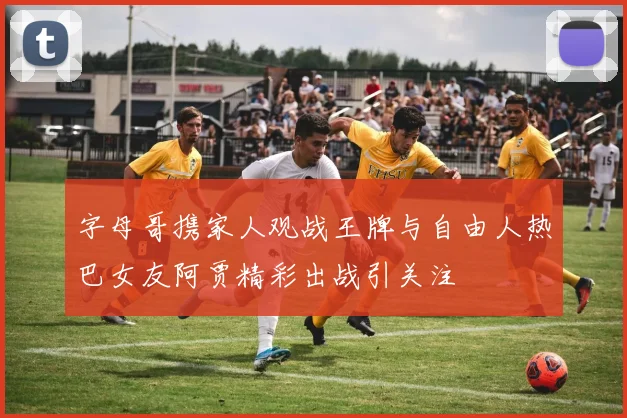 字母哥携家人观战王牌与自由人热巴女友阿贾精彩出战引关注