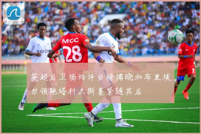 英超后卫场均评分榜揭晓加布里埃尔领跑塔科夫斯基紧随其后