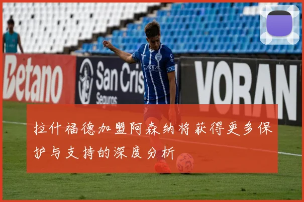 拉什福德加盟阿森纳将获得更多保护与支持的深度分析