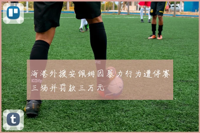 海港外援安佩姆因暴力行为遭停赛三场并罚款三万元