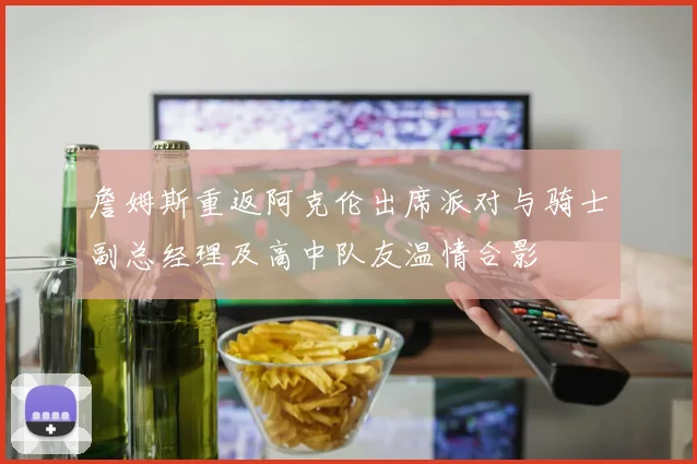 詹姆斯重返阿克伦出席派对与骑士副总经理及高中队友温情合影