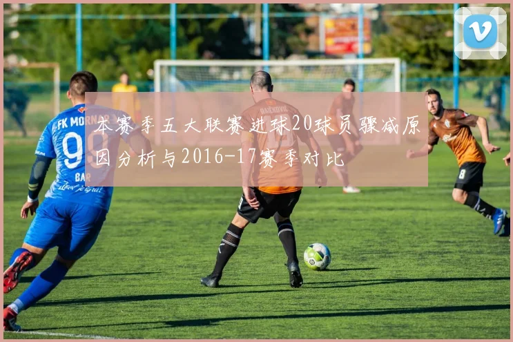 本赛季五大联赛进球20球员骤减原因分析与2016-17赛季对比